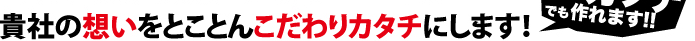 貴社の思いをとことんこだわりカタチにします！