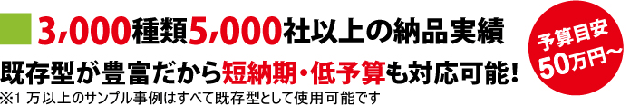 3,000種類5,000社以上の納品実績　既存型が豊富だから短納期・低予算も対応可能！